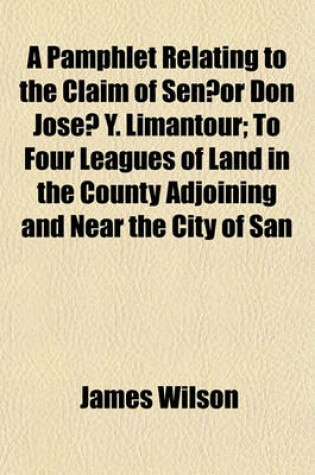 Cover of A Pamphlet Relating to the Claim of Sen or Don Jose Y. Limantour; To Four Leagues of Land in the County Adjoining and Near the City of San