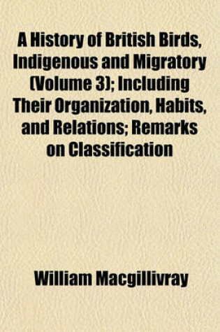 Cover of A History of British Birds, Indigenous and Migratory (Volume 3); Including Their Organization, Habits, and Relations; Remarks on Classification