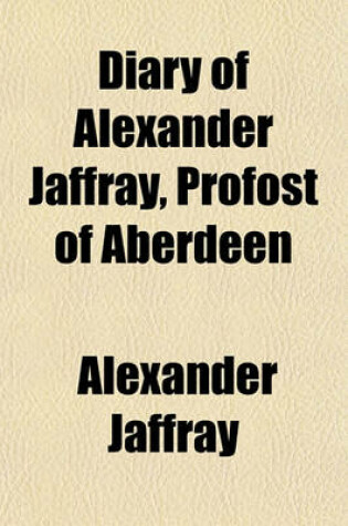 Cover of Diary of Alexander Jaffray, Profost of Aberdeen; One of the Scottish Commissioners to King Charles II, and a Member of Cromwell's Parliament to Which Are Added Particulars of His Subsequent Life, Given in Connexion with Memoirs of the Rise, Progress, and