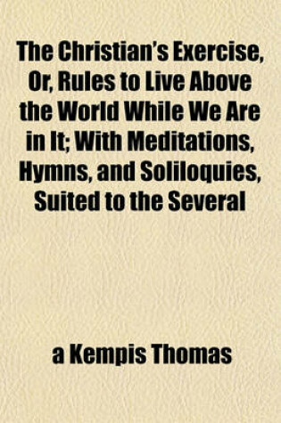 Cover of The Christian's Exercise, Or, Rules to Live Above the World While We Are in It; With Meditations, Hymns, and Soliloquies, Suited to the Several