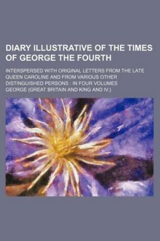 Cover of Diary Illustrative of the Times of George the Fourth; Interspersed with Original Letters from the Late Queen Caroline and from Various Other Distinguished Persons in Four Volumes