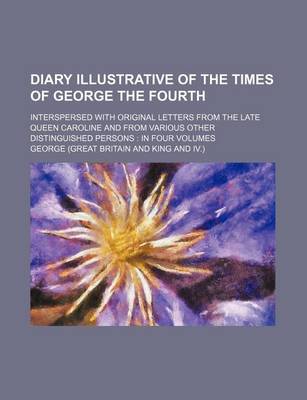 Book cover for Diary Illustrative of the Times of George the Fourth; Interspersed with Original Letters from the Late Queen Caroline and from Various Other Distinguished Persons in Four Volumes