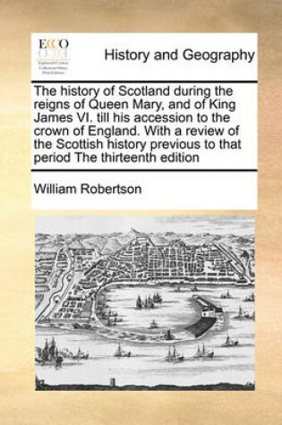 Cover of The history of Scotland during the reigns of Queen Mary, and of King James VI. till his accession to the crown of England. With a review of the Scottish history previous to that period The thirteenth edition