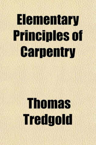 Cover of Elementary Principles of Carpentry; A Treatise on the Pressure and Equilibrium of Timber Framing the Resistance of Timber and the Construction of Floors, Roofs, Centres, Bridges, &C. with Practical Rules and Examples. to Which Is Added an Essay on the Nat