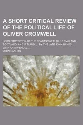 Cover of A Short Critical Review of the Political Life of Oliver Cromwell; Lord Protector of the Commonwealth of England, Scotland, and Ireland. by the Late