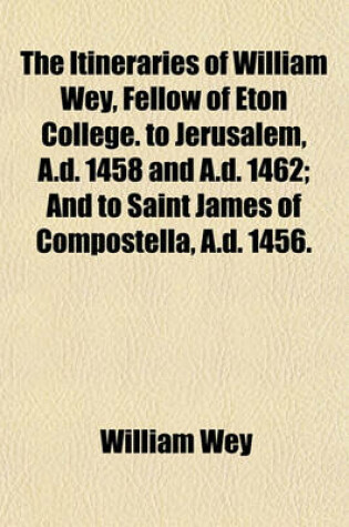 Cover of The Itineraries of William Wey, Fellow of Eton College. to Jerusalem, A.D. 1458 and A.D. 1462; And to Saint James of Compostella, A.D. 1456.