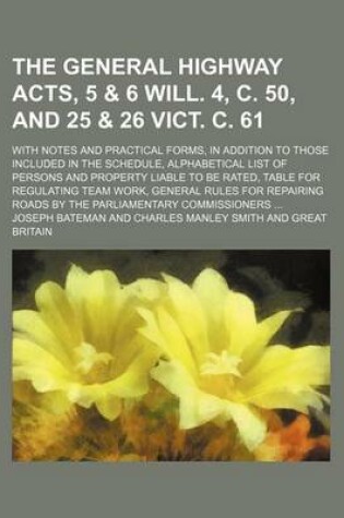 Cover of The General Highway Acts, 5 & 6 Will. 4, C. 50, and 25 & 26 Vict. C. 61; With Notes and Practical Forms, in Addition to Those Included in the Schedule, Alphabetical List of Persons and Property Liable to Be Rated, Table for Regulating Team Work, General Rules