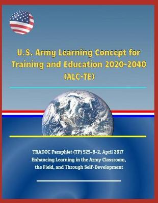 Book cover for U.S. Army Learning Concept for Training and Education 2020-2040 (Alc-Te), Tradoc Pamphlet (Tp) 525-8-2, April 2017 - Enhancing Learning in the Army Classroom, the Field, and Through Self-Development