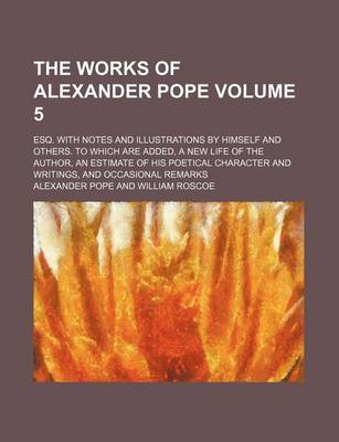 Book cover for The Works of Alexander Pope; Esq. with Notes and Illustrations by Himself and Others. to Which Are Added, a New Life of the Author, an Estimate of His Poetical Character and Writings, and Occasional Remarks Volume 5