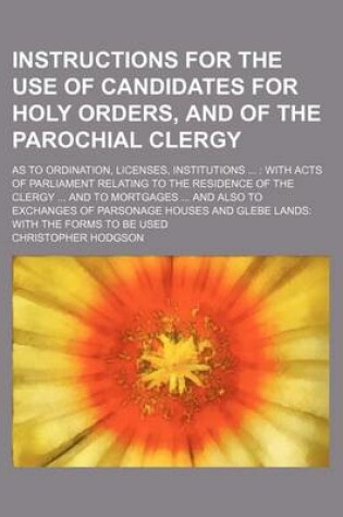 Cover of Instructions for the Use of Candidates for Holy Orders, and of the Parochial Clergy; As to Ordination, Licenses, Institutions with Acts of Parliament Relating to the Residence of the Clergy and to Mortgages and Also to Exchanges of Parsonage Houses and Gle