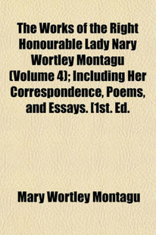 Cover of The Works of the Right Honourable Lady Nary Wortley Montagu (Volume 4); Including Her Correspondence, Poems, and Essays. [1st. Ed.