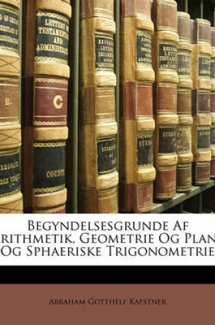 Cover of Begyndelsesgrunde AF Arithmetik, Geometrie Og Plane Og Sphaeriske Trigonometrie