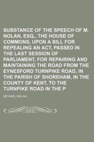 Cover of Substance of the Speech of M. Nolan, Esq., Before the House of Commons, Upon a Bill for Repealing an ACT, Passed in the Last Session of Parliament, for Repairing and Maintaining the Road from the Eynesford Turnpike Road, in the Parish of Shoreham, in