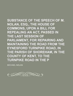 Book cover for Substance of the Speech of M. Nolan, Esq., Before the House of Commons, Upon a Bill for Repealing an ACT, Passed in the Last Session of Parliament, for Repairing and Maintaining the Road from the Eynesford Turnpike Road, in the Parish of Shoreham, in