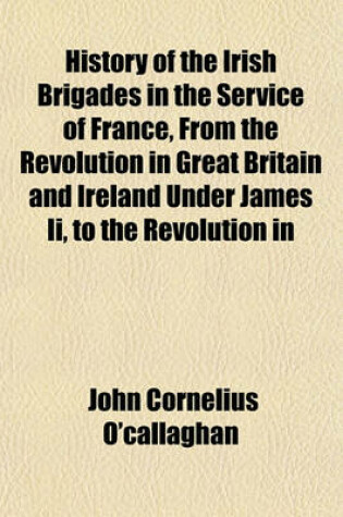 Cover of History of the Irish Brigades in the Service of France, from the Revolution in Great Britain and Ireland Under James II, to the Revolution in