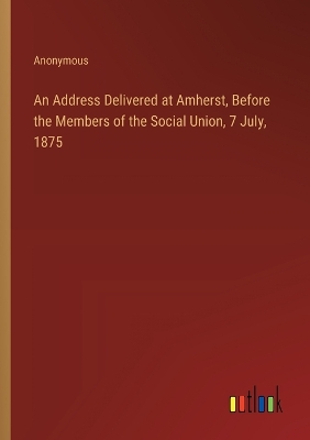 Book cover for An Address Delivered at Amherst, Before the Members of the Social Union, 7 July, 1875