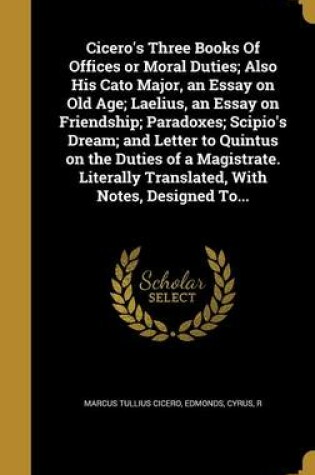 Cover of Cicero's Three Books of Offices or Moral Duties; Also His Cato Major, an Essay on Old Age; Laelius, an Essay on Friendship; Paradoxes; Scipio's Dream; And Letter to Quintus on the Duties of a Magistrate. Literally Translated, with Notes, Designed To...