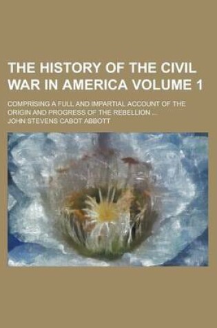 Cover of The History of the Civil War in America; Comprising a Full and Impartial Account of the Origin and Progress of the Rebellion ... Volume 1