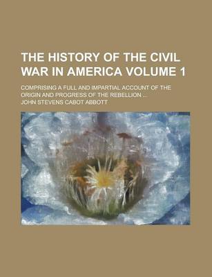 Book cover for The History of the Civil War in America; Comprising a Full and Impartial Account of the Origin and Progress of the Rebellion ... Volume 1