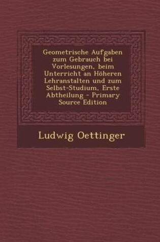 Cover of Geometrische Aufgaben Zum Gebrauch Bei Vorlesungen, Beim Unterricht an Hoheren Lehranstalten Und Zum Selbst-Studium, Erste Abtheilung - Primary Source