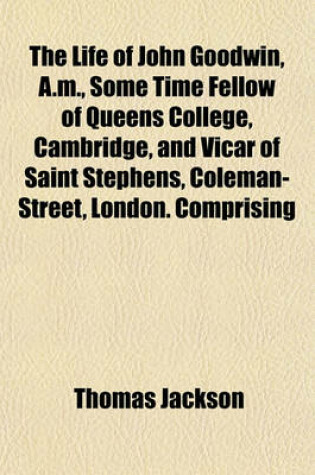 Cover of The Life of John Goodwin, A.M., Some Time Fellow of Queens College, Cambridge, and Vicar of Saint Stephens, Coleman-Street, London. Comprising