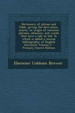 Cover of Dictionary of Phrase and Fable, Giving the Derivation, Source, or Origin of Common Phrases, Allusions, and Words That Have a Tale to Tell. to Which Is Added a Concise Bibliography of English Literature Volume 2