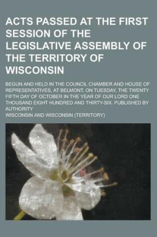 Cover of Acts Passed at the First Session of the Legislative Assembly of the Territory of Wisconsin; Begun and Held in the Council Chamber and House of Representatives, at Belmont, on Tuesday, the Twenty Fifth Day of October in the Year of Our
