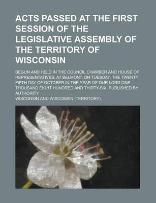 Book cover for Acts Passed at the First Session of the Legislative Assembly of the Territory of Wisconsin; Begun and Held in the Council Chamber and House of Representatives, at Belmont, on Tuesday, the Twenty Fifth Day of October in the Year of Our