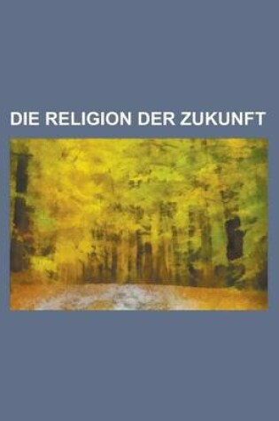 Cover of Die Religion Der Zukunft; Dargestellt in Einem Wissenschaftlichen Briefwechsel Zweier Freunde