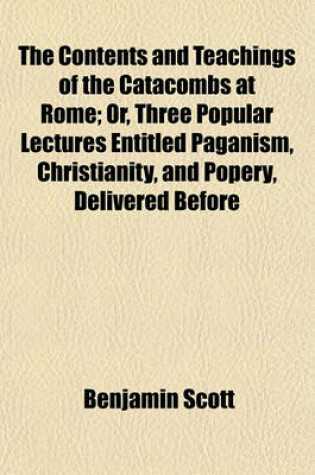 Cover of The Contents and Teachings of the Catacombs at Rome; Or, Three Popular Lectures Entitled Paganism, Christianity, and Popery, Delivered Before