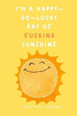 Cover of I'm a Happy-Go-Lucky Ray of Fucking Sunshine Addiction Journal