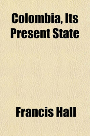 Cover of Colombia, Its Present State; In Respect of Climate, Soil, Productions, Population, Government, Commerce, Revenue, Manufactures, Arts, Literature, Manners, Education, and Inducements to Emigration with Itineraries, Partly from Spanish Surveys, Partly from