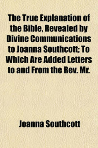 Cover of The True Explanation of the Bible, Revealed by Divine Communications to Joanna Southcott; To Which Are Added Letters to and from the REV. Mr.