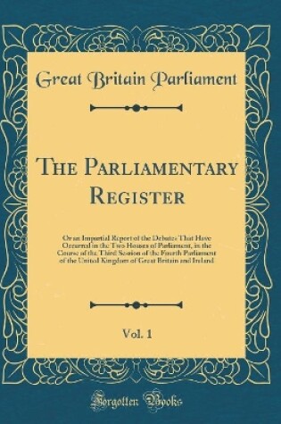 Cover of The Parliamentary Register, Vol. 1: Or an Impartial Report of the Debates That Have Occurred in the Two Houses of Parliament, in the Course of the Third Session of the Fourth Parliament of the United Kingdom of Great Britain and Ireland (Classic Reprint)