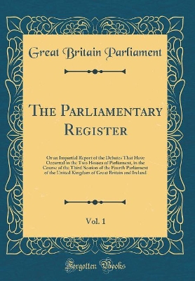 Book cover for The Parliamentary Register, Vol. 1: Or an Impartial Report of the Debates That Have Occurred in the Two Houses of Parliament, in the Course of the Third Session of the Fourth Parliament of the United Kingdom of Great Britain and Ireland (Classic Reprint)