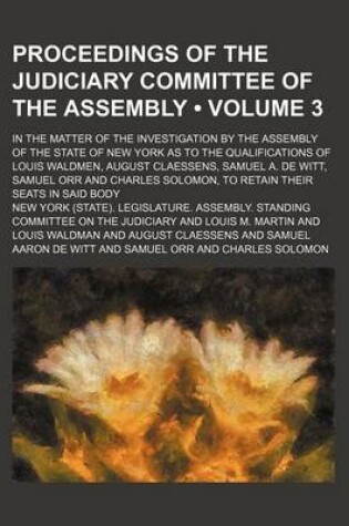 Cover of Proceedings of the Judiciary Committee of the Assembly (Volume 3); In the Matter of the Investigation by the Assembly of the State of New York as to the Qualifications of Louis Waldmen, August Claessens, Samuel A. de Witt, Samuel Orr and Charles Solomon, t