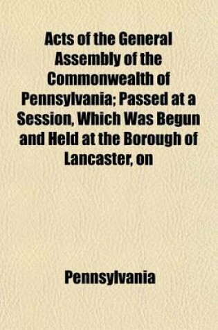 Cover of Acts of the General Assembly of the Commonwealth of Pennsylvania; Passed at a Session, Which Was Begun and Held at the Borough of Lancaster, on