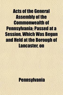 Book cover for Acts of the General Assembly of the Commonwealth of Pennsylvania; Passed at a Session, Which Was Begun and Held at the Borough of Lancaster, on