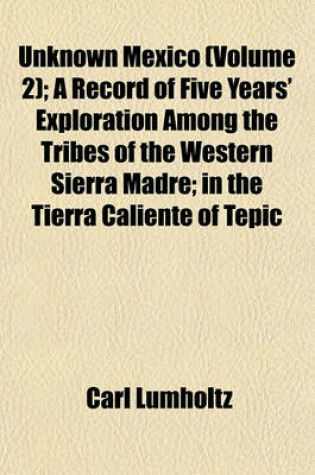 Cover of Unknown Mexico (Volume 2); A Record of Five Years' Exploration Among the Tribes of the Western Sierra Madre; In the Tierra Caliente of Tepic