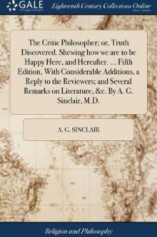 Cover of The Critic Philosopher; Or, Truth Discovered. Shewing How We Are to Be Happy Here, and Hereafter. ... Fifth Edition, with Considerable Additions, a Reply to the Reviewers; And Several Remarks on Literature, &c. by A. G. Sinclair, M.D.