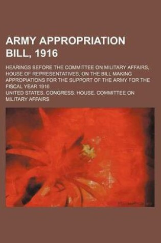 Cover of Army Appropriation Bill, 1916; Hearings Before the Committee on Military Affairs, House of Representatives, on the Bill Making Appropiations for the Support of the Army for the Fiscal Year 1916