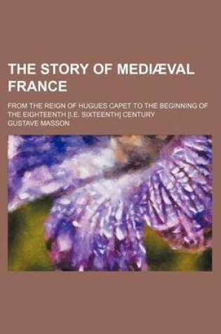 Cover of The Story of Mediaeval France; From the Reign of Hugues Capet to the Beginning of the Eighteenth [I.E. Sixteenth] Century