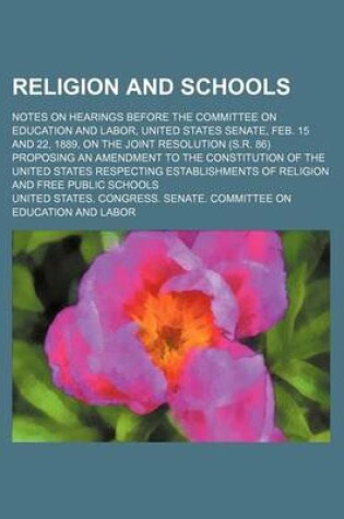 Cover of Religion and Schools; Notes on Hearings Before the Committee on Education and Labor, United States Senate, Feb. 15 and 22, 1889, on the Joint Resolution (S.R. 86) Proposing an Amendment to the Constitution of the United States Respecting Establishments of