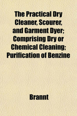 Cover of The Practical Dry Cleaner, Scourer, and Garment Dyer; Comprising Dry or Chemical Cleaning; Purification of Benzine