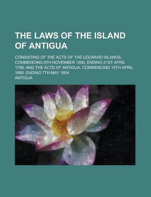 Book cover for The Laws of the Island of Antigua; Consisting of the Acts of the Leeward Islands, Commencing 8th November 1690, Ending 21st April 1798; And the Acts of Antigua, Commencing 10th April 1668, Ending 7th May 1804