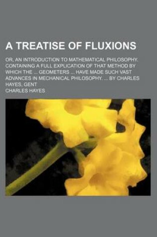 Cover of A Treatise of Fluxions; Or, an Introduction to Mathematical Philosophy. Containing a Full Explication of That Method by Which the ... Geometers ... Have Made Such Vast Advances in Mechanical Philosophy. ... by Charles Hayes, Gent