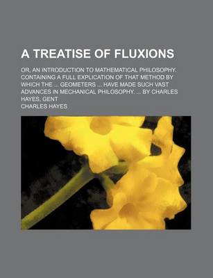 Book cover for A Treatise of Fluxions; Or, an Introduction to Mathematical Philosophy. Containing a Full Explication of That Method by Which the ... Geometers ... Have Made Such Vast Advances in Mechanical Philosophy. ... by Charles Hayes, Gent