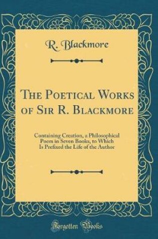 Cover of The Poetical Works of Sir R. Blackmore: Containing Creation, a Philosophical Poem in Seven Books, to Which Is Prefixed the Life of the Author (Classic Reprint)