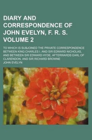 Cover of Diary and Correspondence of John Evelyn, F. R. S; To Which Is Subjoined the Private Correspondence Between King Charles I. and Sir Edward Nicholas, and Between Sir Edward Hyde, Afterwards Earl of Clarendon, and Sir Richard Browne Volume 2