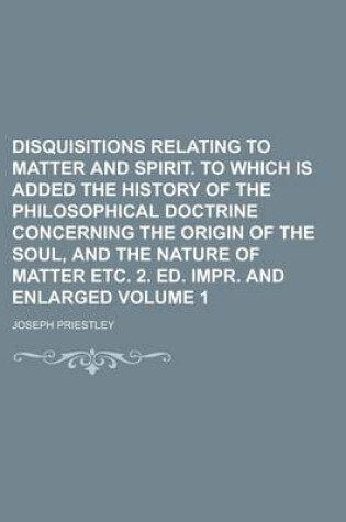 Cover of Disquisitions Relating to Matter and Spirit. to Which Is Added the History of the Philosophical Doctrine Concerning the Origin of the Soul, and the Nature of Matter Etc. 2. Ed. Impr. and Enlarged Volume 1